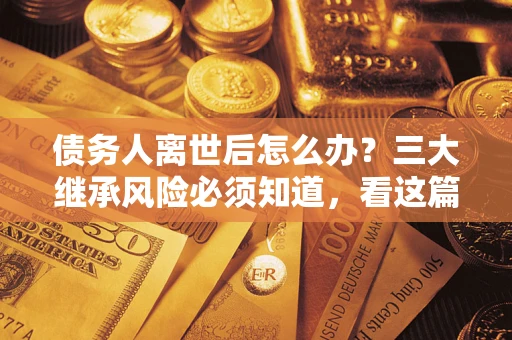 武汉债务人离世后怎么办？三大继承风险必须知道，看这篇就够了
