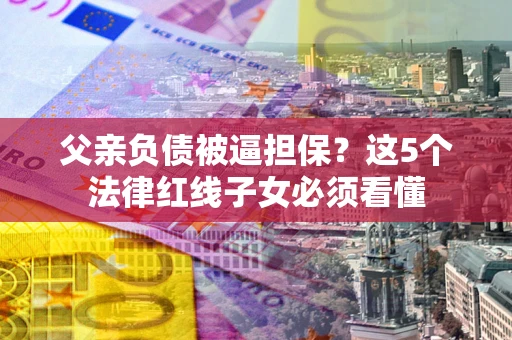 武汉父亲负债被逼担保？这5个法律红线子女必须看懂
